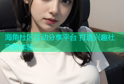 海角社区互动分享平台 打造兴趣社交新体验