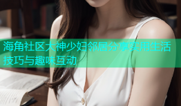 海角社区大神少妇邻居分享实用生活技巧与趣味互动