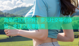 海角社区打不开？多元社交等你体验，全球交友零距离