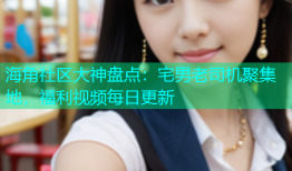 海角社区大神盘点：宅男老司机聚集地，福利视频每日更新