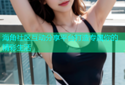 海角社区互动分享平台打造专属你的精彩生活