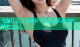 海角社区互动分享平台打造专属你的精彩生活