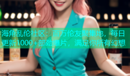 海角乱伦社区：百万伦友聚集地，每日更新1000+部劲爆片，满足你所有幻想