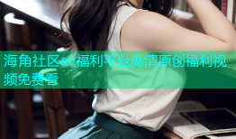海角社区av福利平台高清原创福利视频免费看