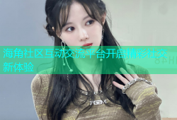 海角社区互动交流平台开启精彩社交新体验