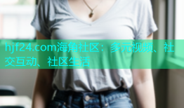 hjf24.com海角社区：多元视频、社交互动、社区生活