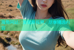 海角网站：发现新视界，尽享精选内容