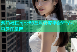 海角社区hjpc80互动交流平台精彩内容尽在掌握