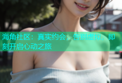 海角社区：真实约会，告别虚拟，即刻开启心动之旅