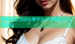 海角社区互动分享平台开启精彩社交新体验