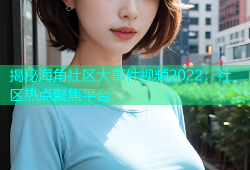 揭秘海角社区大事件视频2022：社区热点聚焦平台