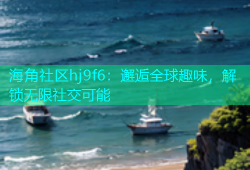 海角社区hj9f6：邂逅全球趣味，解锁无限社交可能