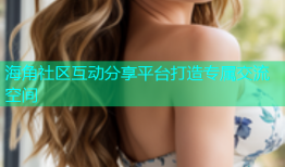 海角社区互动分享平台打造专属交流空间