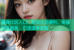 海角社区入口：发现生活便利，体验社区服务，打造温馨家园