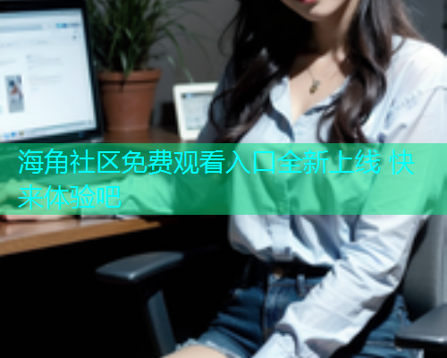 海角社区免费观看入口全新上线 快来体验吧