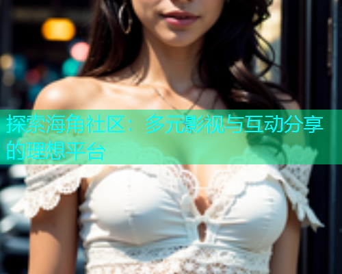 探索海角社区：多元影视与互动分享的理想平台