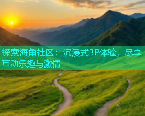 探索海角社区：沉浸式3P体验，尽享互动乐趣与激情
