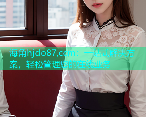 海角hjdo87,ccm：一站式解决方案，轻松管理您的在线业务