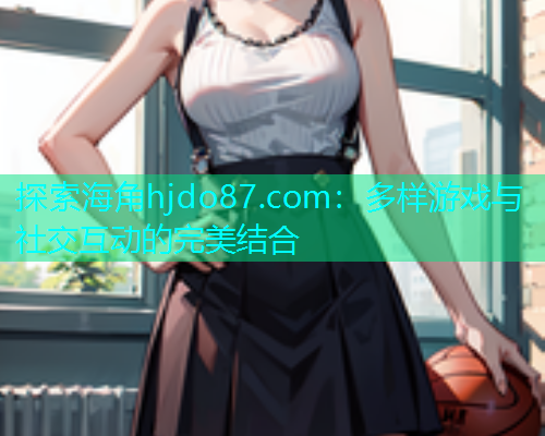 探索海角hjdo87.com：多样游戏与社交互动的完美结合