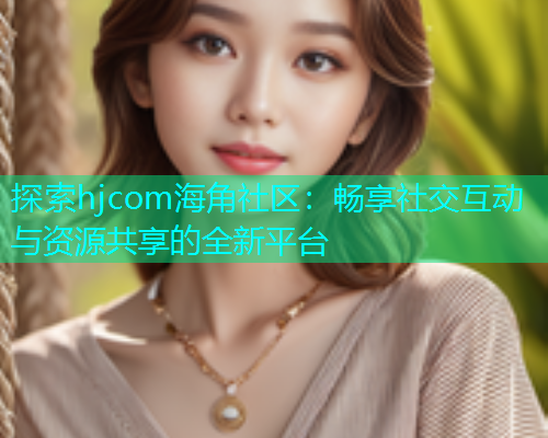 探索hjcom海角社区：畅享社交互动与资源共享的全新平台