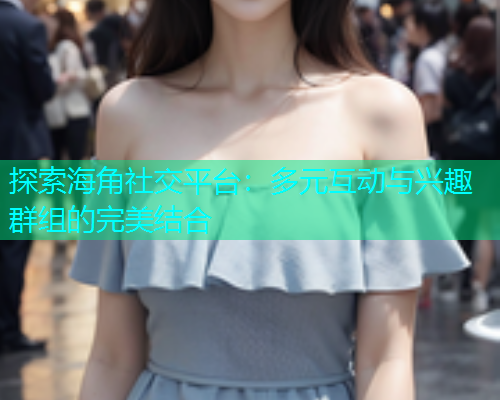 探索海角社交平台：多元互动与兴趣群组的完美结合