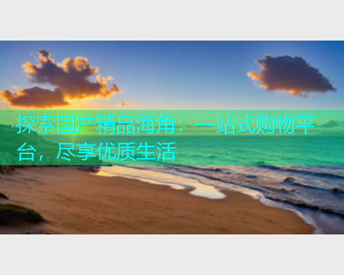 探索国产精品海角：一站式购物平台，尽享优质生活