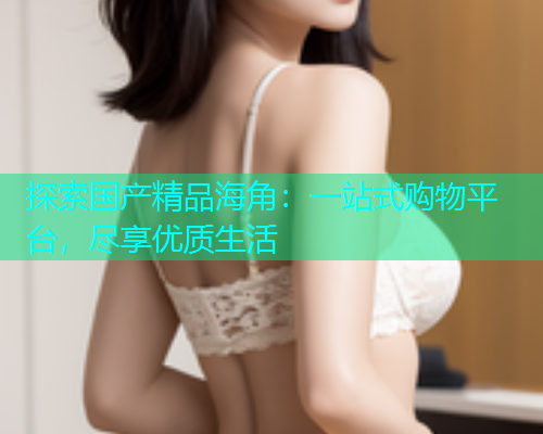 探索国产精品海角：一站式购物平台，尽享优质生活