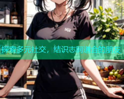 探索多元社交，结识志同道合的朋友