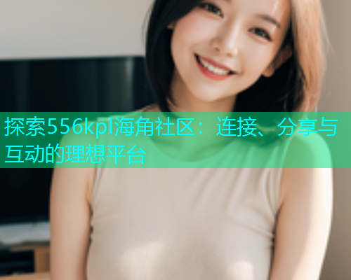 探索556kpl海角社区：连接、分享与互动的理想平台