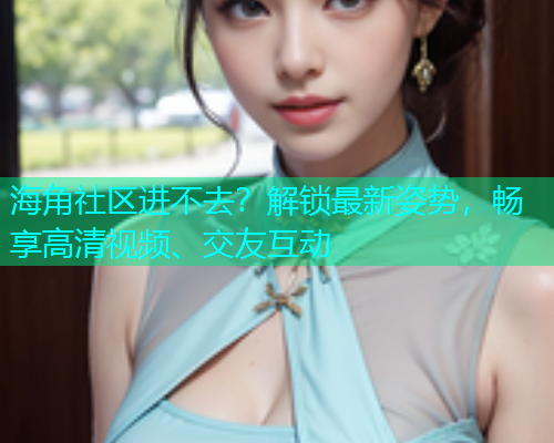 海角社区进不去？解锁最新姿势，畅享高清视频、交友互动
