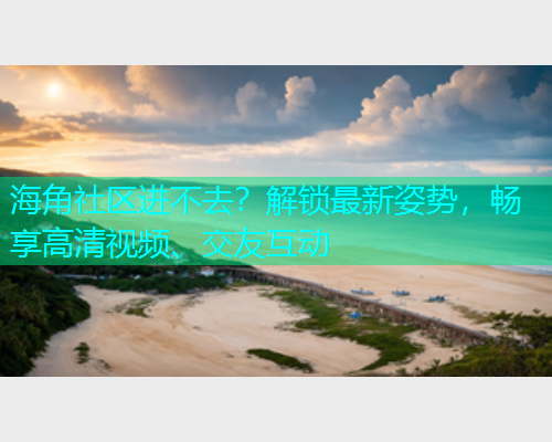 海角社区进不去？解锁最新姿势，畅享高清视频、交友互动