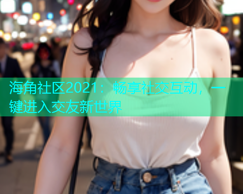 海角社区2021：畅享社交互动，一键进入交友新世界