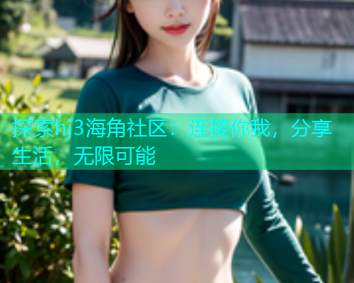 探索hj3海角社区：连接你我，分享生活，无限可能
