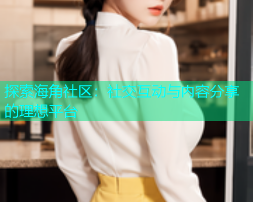 探索海角社区：社交互动与内容分享的理想平台