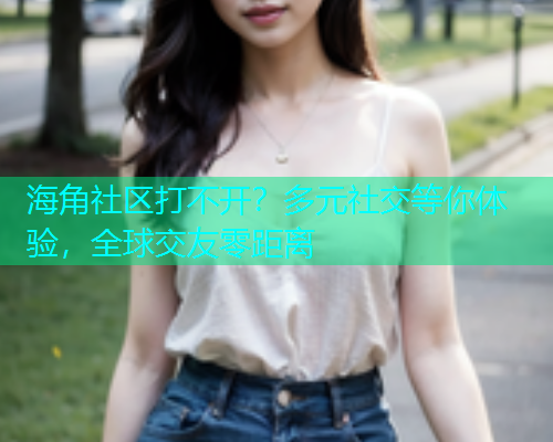 海角社区打不开？多元社交等你体验，全球交友零距离