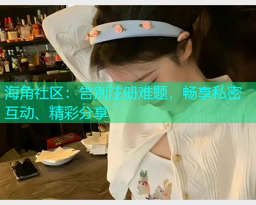 海角社区：告别注册难题，畅享私密互动、精彩分享