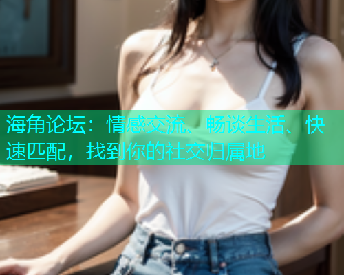 海角论坛：情感交流、畅谈生活、快速匹配，找到你的社交归属地