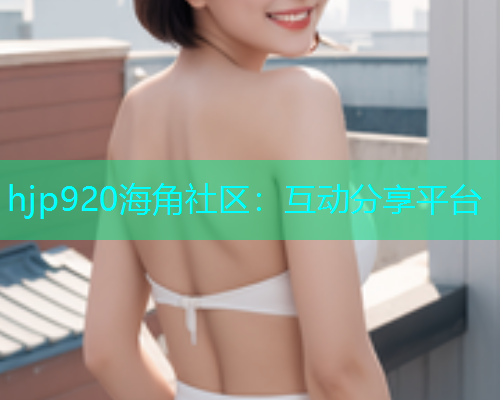 hjp920海角社区：互动分享平台