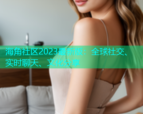 海角社区2023最新版：全球社交、实时聊天、文化分享