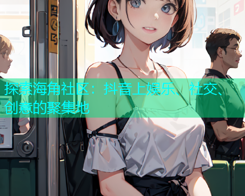 探索海角社区：抖音上娱乐、社交、创意的聚集地