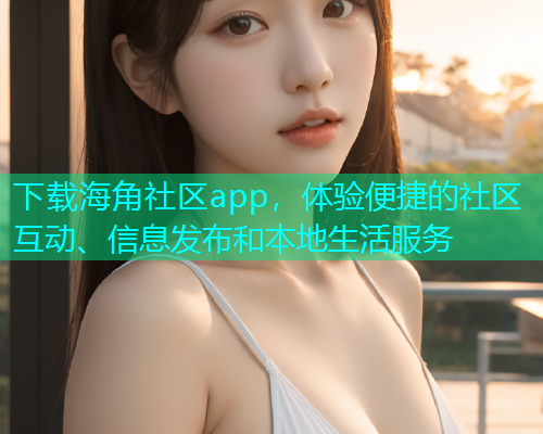 下载海角社区app，体验便捷的社区互动、信息发布和本地生活服务