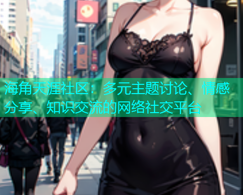 海角天涯社区：多元主题讨论、情感分享、知识交流的网络社交平台