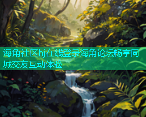 海角社区hj在线登录海角论坛畅享同城交友互动体验
