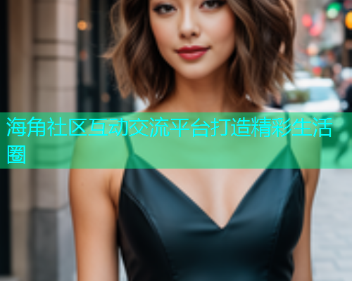 海角社区互动交流平台打造精彩生活圈