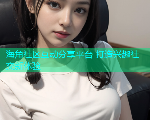 海角社区互动分享平台 打造兴趣社交新体验