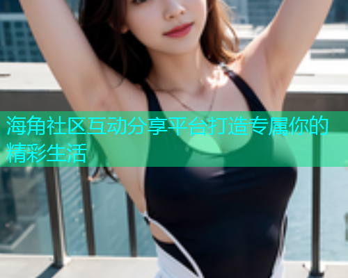 海角社区互动分享平台打造专属你的精彩生活