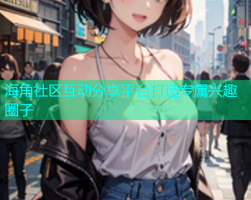 海角社区互动分享平台打造专属兴趣圈子