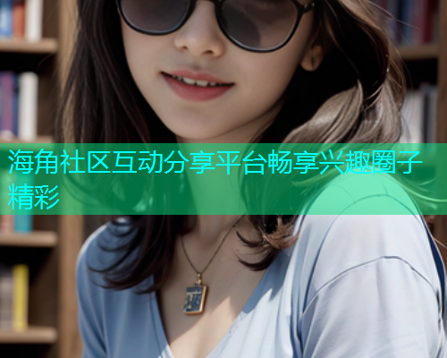 海角社区互动分享平台畅享兴趣圈子精彩