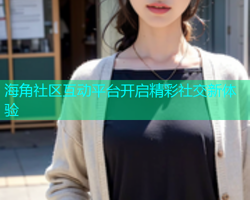 海角社区互动平台开启精彩社交新体验