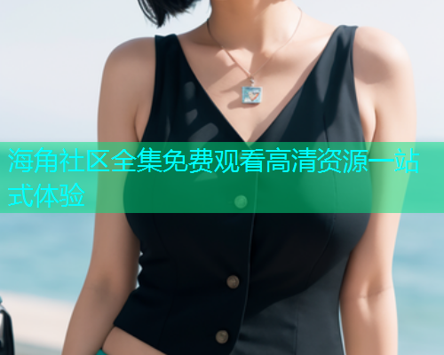 海角社区全集免费观看高清资源一站式体验
